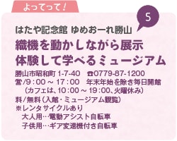 よってって！ はたや記念館 ゆめおーれ勝山 織機を動かしながら展示 体験して学べるミュージアム 勝山市昭和町1-7-40 TEL0779-87-1200 営/9時から17時 年末年始を除き毎日開館 （カフェは、10時から19時、火曜休み）料/無料（入館・ミュージアム観覧）※レンタサイクルあり 大人用…電動アシスト自転車 子供用…ギア変速機付き自転車
