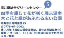 福井県総合グリーンセンター 四季を通じて花が咲く展示温室 木と花と緑があふれる広い公園 坂井市丸岡町楽間15 TEL0776-67-0002 休／月曜（祝日の場合は翌日、夏休み期間は無休） 開館／9時から16時30分（公園は日没まで利用可）入園／無料