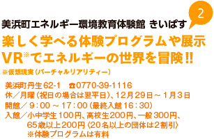 美浜町エネルギー環境教育体験館 きいぱす 楽しく学べる体験プログラムや展示 VR※仮想現実（バーチャルリアリティー）でエネルギーの世界を冒険!! 美浜町丹生62-1 TEL0770-39-1116 休／月曜（祝日の場合は翌平日）、12月29日から1月3日 開館／9時から17時（最終入館16時30分） 入館／小中学生100円、高校生200円、一般300円、65歳以上200円〈20名以上の団体は2割引〉※体験プログラムは有料