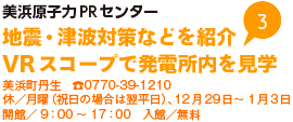 美浜原子力PRセンター 地震・津波対策などを紹介 VRスコープで発電所内を見学 美浜町丹生 TEL0770-39-1210 休／月曜（祝日の場合は翌平日）、12月29日から1月3日 開館／9時から17時 入館／無料