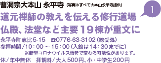 曹洞宗大本山 永平寺 （写真はすべて大本山永平寺提供） 道元禅師の教えを伝える修行道場 仏殿、法堂など主要19棟が重文に 永平寺町志比5-15 TEL0776-63-3102（総受処） 参拝時間/10時から15時（入館は14時30分までに）※新型コロナウイルス情勢で変わる可能性があります。 休/年中無休 拝観料/大人500円、小・中学生200円