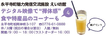 永平寺町魅力発信交流施設 えい坊館 デジタル映像で“禅体感” 食や特産品のコーナーも 永平寺町松岡神明3-107 TEL0776-61-0888 休/火曜（祝日の場合は翌日） 入館/無料 開館/9時から18時（ラストオーダー16時） 糀ドリンク