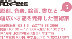 雨田光平（あまだこうへい）記念館彫刻、音楽、絵画、書など幅広い才能を発揮した芸術家　越前町織田153-1-3　電話0778-36-2666　開館/10時から17時（入館は16時30分まで）休/月曜（祝日の場合は翌日）、年末年始料/常設展100円、中学生以下と70歳以上は無料