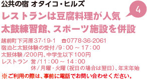 公共の宿 オタイコ・ヒルズ レストランは豆腐料理が人気 太鼓練習館、スポーツ施設を併設 越前町下河原37-19-1 電話0778-36-2061 宿泊と太鼓体験の受付/9時から17時 太鼓体験/200円、中学生以下100円 レストラン 営/11時から14時 休/月曜・火曜（祝日の場合は翌日）、年末年始 ※ご利用の際は、事前に電話でお問い合わせください。