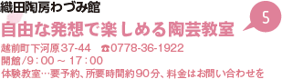 織田陶房わづみ館 自由な発想で楽しめる陶芸教室 越前町下河原37-44　電話0778-36-1922 開館/9時から17時 体験教室…要予約、所要時間約90分、料金はお問い合わせを