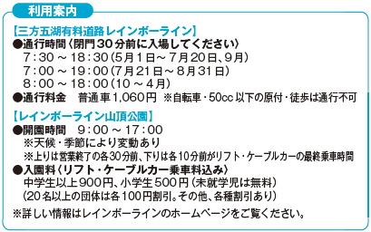 利用案内【三方五湖有料道路レインボーライン】
通行時間〈閉門30分前に入場してください〉7時30分から18時30分（5月1日から7月20日、9月）7時から19時（7月21日から8月31日）8時から18時（10月から4月）通行料金　普通車1,060円 ※自転車・50cc以下の原付・徒歩は通行不可【レインボーライン山頂公園】開園時間9時から17時※天候・季節により変動あり※上りは営業終了の各30分前、下りは各10分前がリフト・ケーブルカーの最終乗車時間　入園料〈リフト・ケーブルカー乗車料込み〉中学生以上900円、小学生500円（未就学児は無料）（20名以上の団体は各100円割引。その他、各種割引あり）※詳しい情報はレインボーラインのホームページをご覧ください。