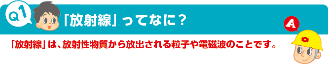 Q1：「放射線」ってなに?　A：「放射線」は、放射性物質から放出される粒子や電磁波のことです。