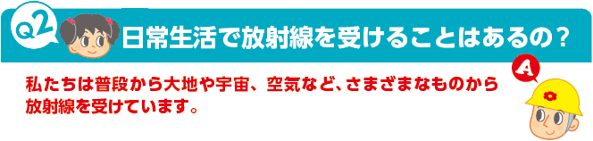 Q2：日常生活で放射線を受けることはあるの?　A：私たちは普段から大地や宇宙、空気など、さまざまなものから放射線を受けています。