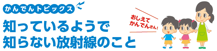 かんでんトピックス 知っているようで知らない放射線のこと