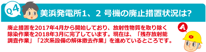 Q4：美浜発電所1、2 号機の廃止措置状況は?　A：廃止措置を2017年4月から開始しており、放射性物質を取り除く除染作業を2018年3月に完了しています。現在は、「残存放射能調査作業」「2次系設備の解体撤去作業」を進めているところです。