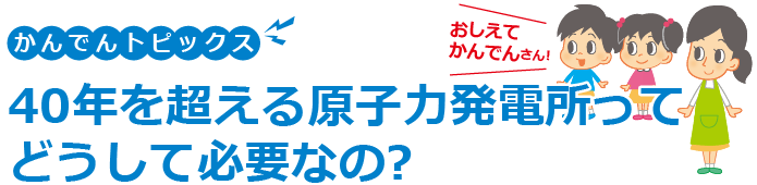 かんでんトピックス 40年を超える原子力発電所ってどうして必要なの?