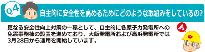 Q4：自主的に安全性を高めるためにどのような取組みをしているの?　A：更なる安全性向上対策の一環として、自主的に各原子力発電所への免震事務棟の設置を進めており、大飯発電所および高浜発電所では3月28日から運用を開始しています。