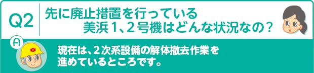 Q2：先に廃止措置を行っている美浜1、2号機はどんな状況なの?　A：現在は、2次系設備の解体撤去作業を進めているところです。