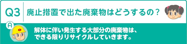 Q3：廃止措置で出た廃棄物はどうするの?　A：解体に伴い発生する大部分の廃棄物は、できる限りリサイクルしていきます。