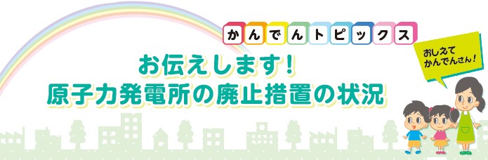 お伝えします！原子力発電所の廃止措置の状況