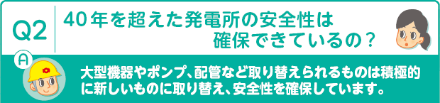 Q2：40 年を超えた発電所の安全性は確保できているの?　A：大型機器やポンプ、配管など取り替えられるものは積極的に新しいものに取り替え、安全性を確保しています。