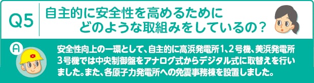 Q5：自主的に安全性を高めるためにどのような取組みをしているの?　A：安全性向上の一環として、自主的に高浜発電所1、2号機、美浜発電所3号機では中央制御盤をアナログ式からデジタル式に取替えを行いました。また、各原子力発電所への免震事務棟を設置しました。