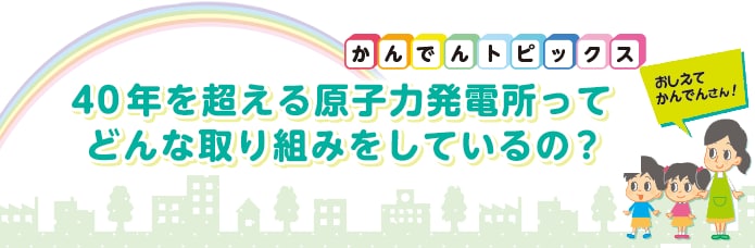 40年を超える原子力発電所ってどんな取り組みをしているの？