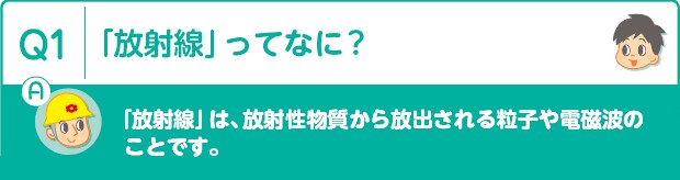 Q1：「放射線」ってなに?　A:「放射線」は、放射性物質から放出される粒子や電磁波のことです。