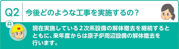 Q2：今後どのような工事を実施するの?　A：現在実施している2次系設備の解体撤去を継続するとともに、来年度からは原子炉周辺設備の解体撤去を行います。