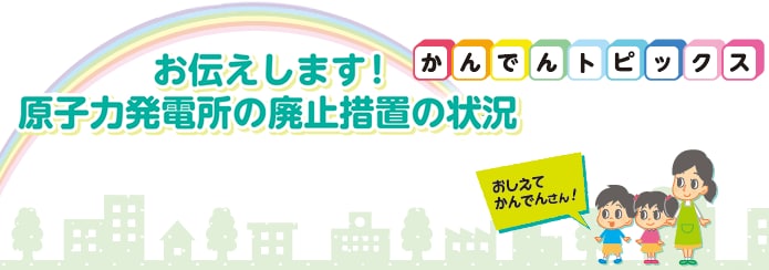 お伝えします！原子力発電所の廃止措置の状況