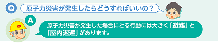 Q：原子力災害が発生したらどうすればいいの？　A：原子力災害が発生した場合にとる行動には大きく「避難」と「屋内退避」があります。
