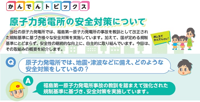 原子力発電所の安全対策について
当社の原子力発電所では、福島第一原子力発電所の事故を教訓として改正された規制基準に基づき様々な安全対策を実施しています。加えて、国が定める規制基準にとどまらず、安全性の継続的な向上に、自主的に取り組んでいます。今回は、その取組みの概要を紹介します。Q：原子力発電所では、地震・津波などに備え、どのような安全対策をしているの？　A：福島第一原子力発電所事故の教訓を踏まえて強化された規制基準に基づき、安全対策を実施しています。