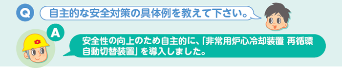 Q:自主的な安全対策の具体例を教えて下さい。 A:安全性の向上のため自主的に、「非常用炉心冷却装置 再循環自動切替装置」を導入しました。