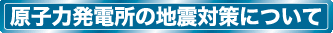 原子力発電所の地震対策について