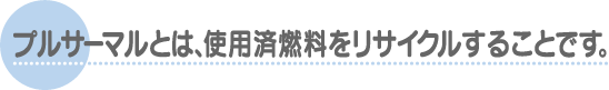 プルサーマルとは、使用済燃料をリサイクルすることです。