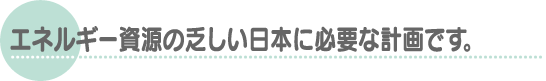 エネルギー資源の乏しい日本に必要な計画です。