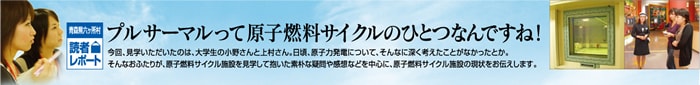 プルサーマルって原子燃料サイクルのひとつなんですね！　今回、見学いただいたのは、大学生の小野さんと上村さん。日頃、原子力発電についてそんなに深く考えたことがなかったとか。そんなおふたりが、原子燃料サイクル施設を見学して抱いた素朴な疑問や感想などを中心に、原子燃料サイクル施設の現状をお伝えします。