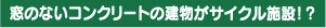 窓のないコンクリートの建物が
サイクル施設！？