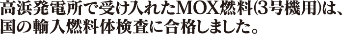 高浜発電所で受け入れたMOX燃料（3号機用）は、国の輸入燃料体検査に合格しました。