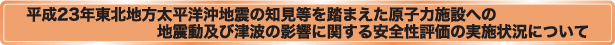平成23年東北地方太平洋沖地震の知見等を踏まえた原子力施設への地震動及び津波の影響に関する安全性評価の実施状況について