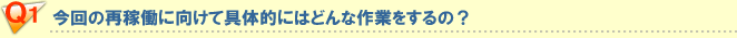 Q1 今回の再稼動に向けて具体的にはどんな作業をするの？