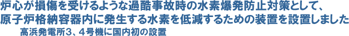 炉心が損傷を受けるような過酷事故時の水素爆発防止対策として、原子炉格納容器内に発生する水素を低減するための装置を設置しました 高浜発電所３、４号機に国内初の設置