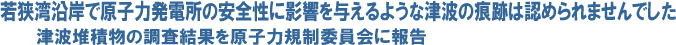 若狭湾沿岸で原子力発電所の安全性に影響を与えるような津波の痕跡は認められませんでした 津波堆積物の調査結果を原子力規制委員会に報告
