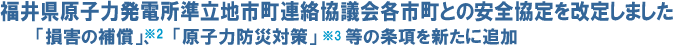 福井県原子力発電所準立地市町連絡協議会各市町との安全協定を改定しました
「損害の補償」※2、「 原子力防災対策」※3等の条項を新たに追加