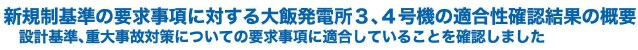 新規制基準の要求事項に対する大飯発電所３、４号機の適合性確認結果の概要
設計基準、重大事故対策についての要求事項に適合していることを確認しました