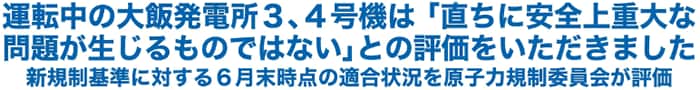 運転中の大飯発電所３、４号機は「直ちに安全上重大な問題が生じるものではない」との評価をいただきました
新規制基準に対する６月末時点の適合状況を原子力規制委員会が評価