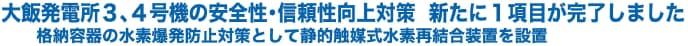 大飯発電所３、４号機の安全性・信頼性向上対策新たに１項目が完了しました　格納容器の水素爆発防止対策として静的触媒式水素再結合装置を設置