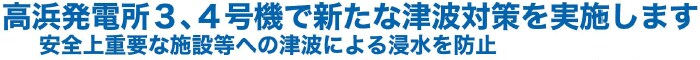 高浜発電所３、４号機で新たな津波対策を実施します
安全上重要な施設等への津波による浸水を防止