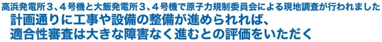 高浜発電所３、４号機と大飯発電所３、４号機で原子力規制委員会による現地調査が行われました
計画通りに工事や設備の整備が進められれば、適合性審査は大きな障害なく進むとの評価をいただく