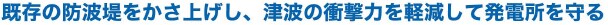 既存の防波堤をかさ上げし、津波の衝撃力を軽減して発電所を守る