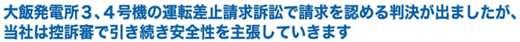 大飯発電所３、４号機の運転差止請求訴訟で請求を認める判決が出ましたが、当社は控訴審で引き続き安全性を主張していきます