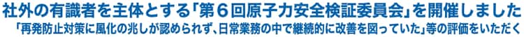 社外の有識者を主体とする「第６回原子力安全検証委員会」を開催しました「再発防止対策に風化の兆しが認められず、日常業務の中で継続的に改善を図っていた」等の評価をいただく