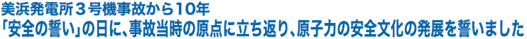 美浜発電所３号機事故から10年 「安全の誓い」の日に、事故当時の原点に立ち返り、原子力の安全文化の発展を誓いました