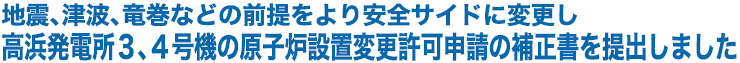 地震、津波、竜巻などの前提をより安全サイドに変更し高浜発電所3、4号機の原子炉設置変更許可申請の補正書を提出しました
