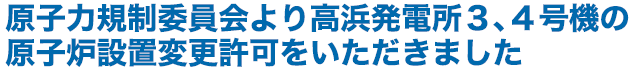 原子力規制委員会より高浜発電所３、４号機の原子炉設置変更許可をいただきました